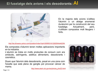 En la majoria dels avions s'utilitza l'alumini o un aliatge anomenat duralumini per la construcció del seu fuselatge. Actualment, però, s’utilitzen compostos molt lleugers i forts. http://es.answers.yahoo.com/question/index?qid=20090316122620AAd42ON   Els compostos d’alumini tenen moltes aplicacions importants en la indústria. L’alumini es troba en molts productes de consum com ara antiàcids, astringents, additius alimentaris, desodorants i cosmètics. Diuen que l'alumini dels desodorants, posat en una zona com l'aixella que està plena de ganglis pot provocar càncer de mama. http://www.atsdr.cdc.gov/es/phs/es_phs22.html 