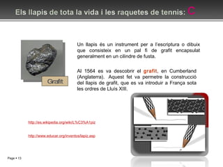 Grafit Un llapis és un instrument per a l’escriptura o dibuix que consisteix en un pal fi de grafit encapsulat generalment en un cilindre de fusta. http://es.wikipedia.org/wiki/L%C3%A1piz Al 1564 es va descobrir el  grafit , en Cumberland (Anglaterra).  Aquest fet va permetre la construcció del llapis de grafit, que es va introduir a França sota les ordres de Lluís XIII. http://www.educar.org/inventos/lapiz.asp 