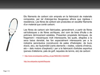 http://www.enciclopedia.cat/fitxa_v2.jsp?NDCHEC=0224697 http://es.wikipedia.org/wiki/Raqueta Els filaments de carboni són emprats en la fabricació de materials compostos, per tal d'atorgar-los lleugeresa alhora que rigidesa i resistència. Les fibres de carboni són produïdes en escalfar filaments d'un material que conté carboni. Les fibres de carboni són fabricades, generalment, a partir de fibres cel·lulòsiques o de fibres acríliques, així com de brea d'hulla o de polímers tèrmicament estables. Presenten propietats tèrmiques, de fregament i mecàniques molt interessants, les quals, afegides a la seva baixa densitat, les fan especialment interessants per a la indústria aeronàutica (construcció de pales d'helicòpter, de bucs d'avió, etc), de l'automòbil (certs elements —bieles, volants d'inèrcia, etc— dels motors d'explosió) i per a la fabricació d'articles esportius (perxes d'atletisme, pals de golf, raquetes de tennis, etc) de carboni 