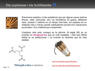 S'anomena explosiu a tota substància que per alguna causa externa (fricció, calor, percussió, etc.) es transforma en gasos; alliberant calor, pressió o radiació en un temps molt breu. Un explosiu és un artefacte més o menys senzill, habitualment proveït d'un mecanisme accionador i d'un material que s'expandeix. L'explosiu més antic conegut es la pólvora. Al segle XIX es va inventar la  nitroglicerina  que es molt inestable, i més tard Alfred Nobel la va perfeccionar i va inventar la dinamita que és més estable. http://ca.wikipedia.org/wiki/Explosiu Nitroglicerina - C3H5(NO3)3 http://es.wikipedia.org/wiki/Nitroglicerina 