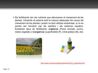 Els fertilitzants són els nutrients que afavoreixen el creixement de les plantes. Introduïts al sistema amb la mesura adequada són causa del creixement de les plantes i poden no tenir efectes ambientals, si no es perden per lixiviació cap als aqüífers i els sistemes aquàtics. Existeixen tipus de fertilitzants:  orgànics  (Fems animals, purins, restes vegetals) o  inorgànics  ( superfosfats (P), nitrat potàsic (N), etc) http://www.ub.edu/ecologiaimediambient/9_2_pesticides.htm 