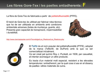 El teixit de Gore-tex és utilitzat per fabricar roba tècnica que ha de ser utilitzada en ambients amb condicions ambientals adverses (botes de muntanya, guants, etc). Presenta gran capacitat de transpiració, impermeabilitat i durabilitat. El  Tefló  és el nom popular del politetrafluoretilè (PTFE), adoptat de la marca (Teflon®, de DuPont) amb la que va ser comercialitzat inicialment.  Va ser creat pel químic Roy J. Punkett, en 1938, per casualitat, al intentar aconseguir un altre producte. La fibra de Gore-Tex és fabricada a partir  de  politetrafluoroetilè  (PTFE). http://www.cienciapopular.com/n/Tecnologia/Los_Plasticos/Los_Plasticos.php Es tracta d’un material molt especial, resistent a les elevades temperatures i antiadherent, per la qual cosa s’usa en el disseny de paelles i altres materials de cuina. 