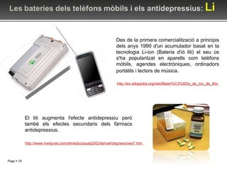 Des de la primera comercialització a principis dels anys 1990 d'un acumulador basat en la tecnologia Li-ion (Bateria d'ió liti) el seu ús s'ha popularitzat en aparells com telèfons mòbils, agendes electròniques, ordinadors portàtils i lectors de música . http://es.wikipedia.org/wiki/Bater%C3%ADa_de_ion_de_litio   El liti augmenta l'efecte antidepressiu però també els efectes secundaris dels fàrmacs antidepressius. http://www.medynet.com/elmedico/aula2002/tema4/depresiones7.htm   