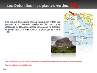 Les Dolomites  és una cadena muntanyosa d’Itàlia que pertany a la província de  Belluno . El nom prové de Deodat de Dolomieu, geòleg francès que va descobrir la composició  Dolomita   (CaCO 3  i MgCO 3  )de la roca al 1791. http://edafologia.fcien.edu.uy/archivos/Genesis%20del%20suelo%20y%20caracteristicas%20generales.pdf http://es.wikipedia.org/wiki/Dolomitas 