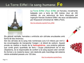 http://es.wikipedia.org/wiki/Torre_Eiffel La  Torre Eiffel  ( Tour Eiffel , en francès), inicialmente batejada com a torre de 330 metres ( tour de 330 mètres ), és una estructura de ferro disenyada pel ingenyier francès Gustave Eiffel i els seus col.laboradors per l’Exposició Universal de 1889 a París. Els glòbuls vermells, hematies o eritròcits són cèl·lules anucleades amb forma de disc bicòncau. Són les cèl·lules de la sang més nombroses (uns 4,5 milions per mm 3 ) i les encarregades de transportar l'oxigen i el diòxid de carboni. Aquest procés es realitza a través de la  hemoglobina , una proteïna globular que conté grans quantitats de ferro i ocupa pràcticament tot el seu citoplasma, és la responsable de conferir a la sang aquest color vermell. Es formen a la medul·la òssia i són destruïts pels macròfags del sistema reticle endotelial passats uns 120 dies. http://ca.wikipedia.org/wiki/Sang 