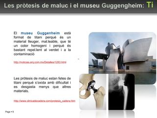 Les pròtesis de maluc estan fetes de titani perquè s’oxida amb dificultat i es desgasta menys que altres materials. El  museu Guggenheim  està format de titani perquè és un material lleuger, mal.leable, que té un color homogeni i perquè és bastant repel.lent al verdet i a la contaminació http://www.clinicadecadera.com/protesis_cadera.htm http://noticias.arq.com.mx/Detalles/1283.html 