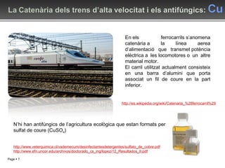 En els ferrocarrils s’anomena catenària a la línea aerea d’alimentació que transmet potència elèctrica a les locomotores o un altre material motor. El carril utilitzat actualment consisteix en una barra d’alumini que porta associat un fil de coure en la part inferior. N’hi han antifúngics de l’agricultura ecològica que estan formats per sulfat de coure (CuSO 4 ) http://es.wikipedia.org/wiki/Catenaria_%28ferrocarril%29 http://www.veterquimica.cl/vademecum/desinfectantesdetergentes/sulfato_de_cobre.pdf http://www.efn.uncor.edu/archivos/doctorado_cs_ing/lopez/12_Resultados_II.pdf 