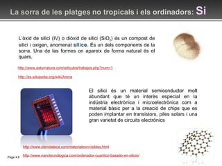 http://www.asturnatura.com/articulos/trabajos.php?num=1 http://www.cienciateca.com/materialesinvisibles.html L’òxid de silici (IV) o diòxid de silici (SiO 2 ) és un compost de silici i oxigen, anomenat  sílice . És un dels components de la sorra. Una de las formes on apareix de forma natural és el quars. http://es.wikipedia.org/wiki/Arena http://www.nanotecnologica.com/ordenador-cuantico-basado-en-silicio/ El silici és un material semiconductor molt abundant que té un interès especial en la indústria electrònica i microelectrònica com a material bàsic per a la creació de chips que es poden implantar en transistors, piles solars i una gran varietat de circuits electrònics 