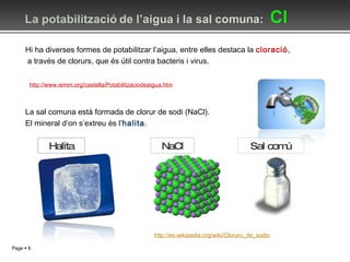 Hi ha diverses formes de potabilitzar l’aigua, entre elles destaca la  cloració , a través de clorurs, que és útil contra bacteris i virus. La sal comuna està formada de clorur de sodi (NaCl). El mineral d’on s’extreu és l’ halita . NaCl http://es.wikipedia.org/wiki/Cloruro_de_sodio Halita http://www.i emm.org /castella/Potabilitzaciodeaigua.htm Sal comú 