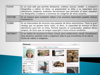 FLICKR Es un sitio web que permite almacenar, ordenar, buscar, vender y compartir
fotografías y videos en línea. La popularidad se debe a su capacidad para
administrar imágenes mediante herramientas que permiten al autor etiquetar
sus fotografías y explorar y comentar las imágenes de otros usuarios.
YOUTUBE Es un espacio para compartir videos y los usuarios registrados pueden realizar
comentarios.
SCRIBD Es un intercambio de recursos muy popular de libros electrónicos. Tiene la gran
ventaja que no poseen otros sitios, es decir, la capacidad de mostrar el libro
electrónico para leer en línea. Permite bajarlos al computador, publicar libros
propios, de otros que no tengan copyright y hasta incluso venderlos.
PINTEREST Es un tablón de anuncios en línea, virtual, pero colaborativo, social. Visualmente
muy atractivo, permite crear y organizar todo lo que encuentres en la red en
forma de videos e imágenes.
 