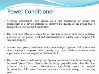 Power Conditioner
 A power conditioner (also known as a line conditioner or power line
conditioner) is a device intended to improve the quality of the power that is
delivered to electrical load equipment.
 The term most often refers to a device that acts in one or more ways to deliver
a voltage of the proper level and characteristics to enable load equipment to
function properly.
 In some uses, power conditioner refers to a voltage regulator with at least one
other function to improve power quality (e.g. power factor correction, noise
suppression, transient impulse protection, etc.)
 The terms "power conditioning" and "power conditioner" can be misleading, as
the word "power" here refers to the electricity generally rather than the more
technical electric power Conditioners specifically work to smooth
the sinusoidal A.C. wave form and maintain a constant voltage over varying
loads.
 