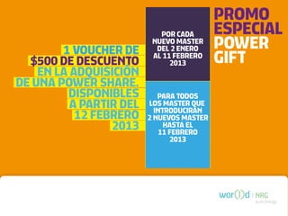 PROMO
                            POR CADA       ESPECIAL
        1 VOUCHER DE
                          NUEVO MASTER
                           DEL 2 ENERO     POWER
  $500 DE DESCUENTO
                          AL 11 FEBRERO
                               2013        GIFT
    EN LA ADQUISICIÓN
DE UNA POWER SHARE.
         DISPONIBLES        PARA TODOS
          A PARTIR DEL   LOS MASTER QUE
                           INTRODUCIRÁN
           12 FEBRERO    2 NUEVOS MASTER
                 2013         HASTA EL
                             11 FEBRERO
                                2013




                                               pure energy
 