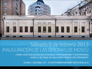 Sábado 9 de febrero 2013
INAUGURACIÓN DE LAS OFICINAS DE MOSCÚ
     - HORA 16:00 INAUGURACIÓN OFICINAS (PARA DIAMOND Y SUPERIORES)
                   - HORA 21:00 CENA DE GALA PARA TODOS LOS PRESIDENT

            127006, Г.МОСКВА, УЛ. - СТАРОПИМЕНОВСКИЙ ПЕРЕУЛОК Д.18
 