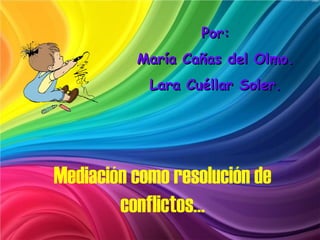 Por:
          María Cañas del Olmo.
            Lara Cuéllar Soler.




Mediación como resolución de
        conflictos…
 