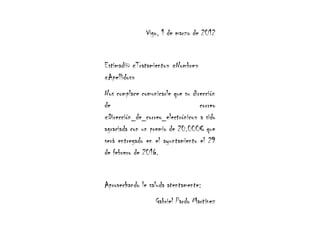 Vigo, 1 de marzo de 2012


Estimad@ «Tratamiento» «Nombre»
«Apellidos»
Nos complace comunicarle que su dirección
de                                 correo
«Dirección_de_correo_electrónico» a sido
agraciada con un premio de 20.000€ que
será entregado en el ayuntamiento el 29
de febrero de 2016.


Aprovechando le saluda atentamente:
                  Gabriel Pardo Martínez
 