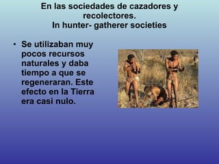 En las sociedades de cazadores y recolectores. In hunter- gatherer societies Se utilizaban muy pocos recursos naturales y daba tiempo a que se regeneraran. Este efecto en la Tierra era casi nulo. 