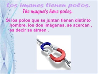 Si los polos que se juntan tienen distinto nombre, los dos imágenes, se acercan , es decir se atraen . Los imanes tienen polos. The magnets have poles. 
