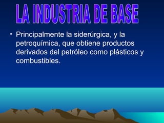 • Principalmente la siderúrgica, y la
  petroquímica, que obtiene productos
  derivados del petróleo como plásticos y
  combustibles.
 