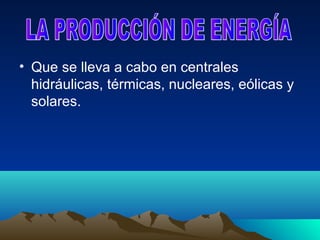 • Que se lleva a cabo en centrales
  hidráulicas, térmicas, nucleares, eólicas y
  solares.
 