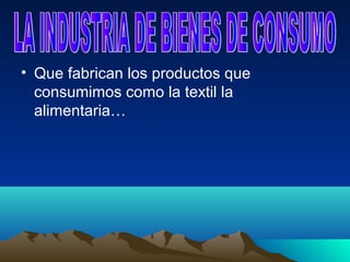 • Que fabrican los productos que
  consumimos como la textil la
  alimentaria…
 