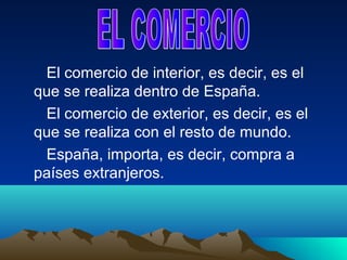El comercio de interior, es decir, es el
que se realiza dentro de España.
 El comercio de exterior, es decir, es el
que se realiza con el resto de mundo.
 España, importa, es decir, compra a
países extranjeros.
 