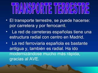 • El transporte terrestre, se puede hacerse:
  por carretera y por ferrocarril.
• La red de carreteras españolas tiene una
  estructura radial con centro en Madrid.
• La red ferroviaria española es bastante
  antigua y, también es radial. Ha ido
  modernizándose mucho más rápida,
  gracias al AVE.
 