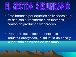 • Esta formado por aquellas actividades que
  se dedican a transformar las materias
  primas en productos elaborados.

• Dentro de este sector destacan la
  industria energética, la industria de base y
  la industria de bienes de consumo.
 