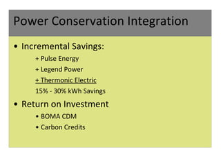 Power Conservation Integration Incremental Savings: + Pulse Energy  + Legend Power  + Thermonic Electric 15% - 30% kWh Savings Return on Investment BOMA CDM Carbon Credits 