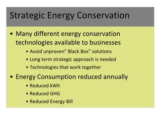 Strategic Energy Conservation Many different energy conservation technologies available to businesses Avoid unproven" Black Box” solutions Long term strategic approach is needed Technologies that work together  Energy Consumption reduced annually Reduced kWh Reduced GHG Reduced Energy Bill 