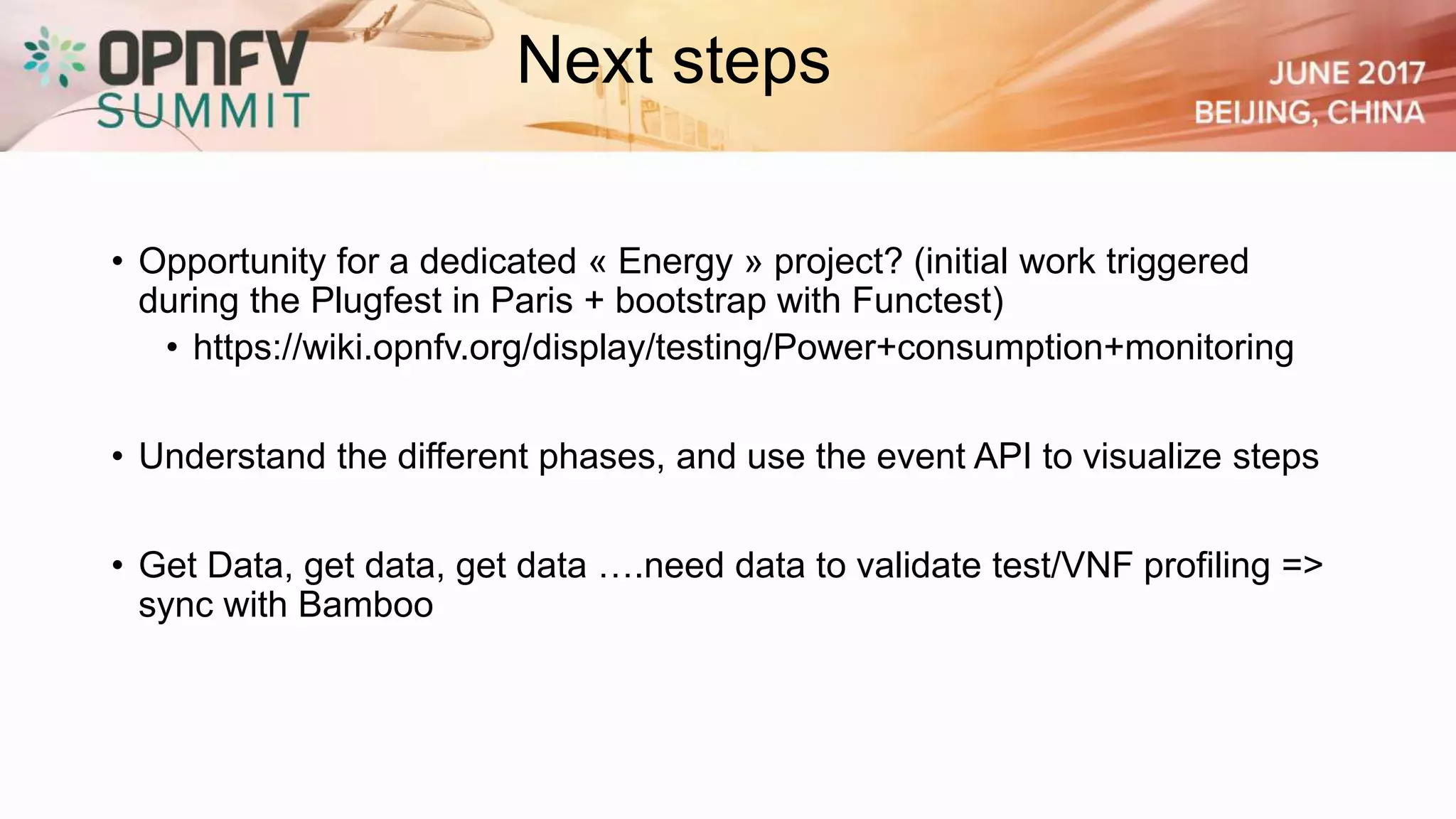Next steps
• Opportunity for a dedicated « Energy » project? (initial work triggered
during the Plugfest in Paris + bootstrap with Functest)
• https://wiki.opnfv.org/display/testing/Power+consumption+monitoring
• Understand the different phases, and use the event API to visualize steps
• Get Data, get data, get data ….need data to validate test/VNF profiling =>
sync with Bamboo
 