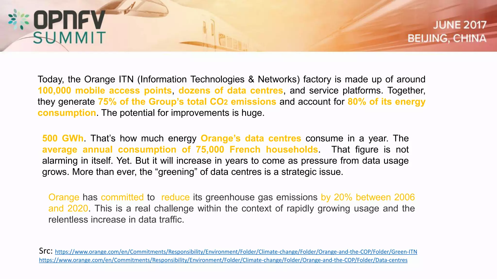 Src: https://www.orange.com/en/Commitments/Responsibility/Environment/Folder/Climate-change/Folder/Orange-and-the-COP/Folder/Green-ITN
https://www.orange.com/en/Commitments/Responsibility/Environment/Folder/Climate-change/Folder/Orange-and-the-COP/Folder/Data-centres
500 GWh. That’s how much energy Orange’s data centres consume in a year. The
average annual consumption of 75,000 French households. That figure is not
alarming in itself. Yet. But it will increase in years to come as pressure from data usage
grows. More than ever, the “greening” of data centres is a strategic issue.
Today, the Orange ITN (Information Technologies & Networks) factory is made up of around
100,000 mobile access points, dozens of data centres, and service platforms. Together,
they generate 75% of the Group’s total CO2 emissions and account for 80% of its energy
consumption. The potential for improvements is huge.
Orange has committed to reduce its greenhouse gas emissions by 20% between 2006
and 2020. This is a real challenge within the context of rapidly growing usage and the
relentless increase in data traffic.
 