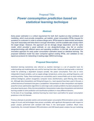 Proposal Title:
Power consumption prediction based on
statistical learning technique
Abstract
Early power estimation is a critical requirement for both SoC (system-on-chip) architects and
marketing, which must provide competitive, yet realistic, power consumption RFQs (request for
quotation) to customers in order to achieve design wins. RFQs based on deterministic techniques
may work reasonably well when there is enough information, and the available data closely match
the target design. However, this approach can be strongly design dependent, and the same
model, which provided a good estimate on one design/technology, may fail on another
design/technology with different specs and operating conditions. In this talk, we will present an
innovative approach for early power consumption estimation based on statistical learning. The
proposed statistical model has been compared against existing RFQs, and validated on two
taped-out products for networking in leading-edge CMOS technology.
Proposal Description
Statistical learning (sometimes also referred as machine learning) is a set of powerful tools for
understanding and modeling data sets and for learning from data. Statistical learning builds a statistical
model for predicting a dependent (output) variable, like power consumption, from one or more
independent (input) variables, such as supply voltage, temperature, active area, working frequency, and
switching activity. Today, these techniques are successfully used in several fields such as stock markets,
artificial intelligence, pattern recognition, computer vision, bioinformatics, spam filtering, data mining,
etc. Although data interpolation and fitting techniques (i.e., least-squares) have been used in the past, a
unified theoretical framework that gives a probabilistic interpretation to data interpolation and exploits
powerful convex optimization algorithms to solve large-scale complex problems has been proposed since
only about twenty years. Only a formal probabilistic interpretation makes data interpolation and statistical
learning suitable to solve prediction and classification problems in many different domains.
To the best of our knowledge, statistical learning has never been used before for power consumption
prediction in the VLSI domain.
Previous attempts to provide realistic and consistent power consumption RFQ estimations across a wide
range of circuits and technologies have proven unreliable, with significant discrepancies with respect to
power analysis performed with standard CAD flows in the worst-power condition. Much more
importantly, the mismatch between RFQ estimations and CAD-based power analysis has put marketing
 