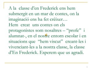 A la  classe d’en Frederick ens hem submergit en un mar de contes, on la imaginació ens ha fet crèixer… Hem  creat  uns contes on els protagonistes som nosaltres – “profe”  i alumnat-, en el nostre entorn escolar i en situacions que  “hem viscut”  creant-les i vivenciant-les a la nostra classe, la classe d’En Frederick. Esperem que us agradi. 