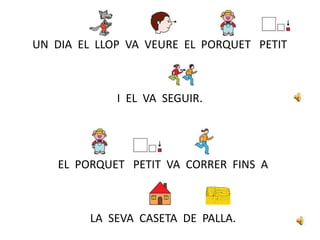 UN DIA EL LLOP VA VEURE EL PORQUET PETIT
I EL VA SEGUIR.
EL PORQUET PETIT VA CORRER FINS A
LA SEVA CASETA DE PALLA.
 