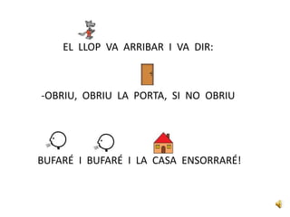 EL LLOP VA ARRIBAR I VA DIR:
-OBRIU, OBRIU LA PORTA, SI NO OBRIU
BUFARÉ I BUFARÉ I LA CASA ENSORRARÉ!
 