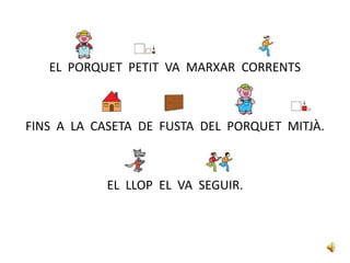 EL PORQUET PETIT VA MARXAR CORRENTS
FINS A LA CASETA DE FUSTA DEL PORQUET MITJÀ.
EL LLOP EL VA SEGUIR.
 