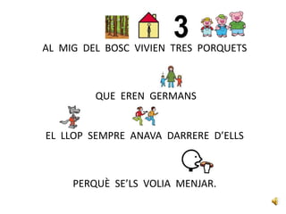 AL MIG DEL BOSC VIVIEN TRES PORQUETS
QUE EREN GERMANS
EL LLOP SEMPRE ANAVA DARRERE D’ELLS
PERQUÈ SE’LS VOLIA MENJAR.
 