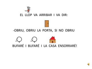 EL LLOP VA ARRIBAR I VA DIR:
-OBRIU, OBRIU LA PORTA, SI NO OBRIU
BUFARÉ I BUFARÉ I LA CASA ENSORRARÉ!
 
