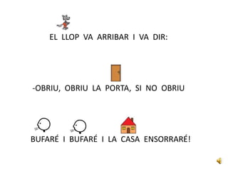 EL LLOP VA ARRIBAR I VA DIR:
-OBRIU, OBRIU LA PORTA, SI NO OBRIU
BUFARÉ I BUFARÉ I LA CASA ENSORRARÉ!
 