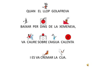 QUAN EL LLOP GOLAFREVA
BAIXAR PER DINS DE LA XEMENEIA,
VA CAURE SOBRE L’AIGUA CALENTA
I ES VA CREMAR LA CUA.
 