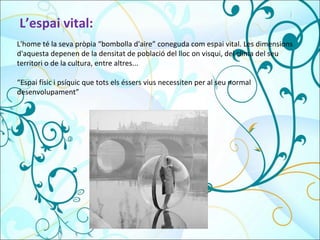 L’espai vital: L'home té la seva pròpia “bombolla d'aire” coneguda com espai vital. Les dimensions d'aquesta depenen de la densitat de població del lloc on visqui, del clima del seu territori o de la cultura, entre altres...  “ Espai físic i psíquic que tots els éssers vius necessiten per al seu normal desenvolupament” 
