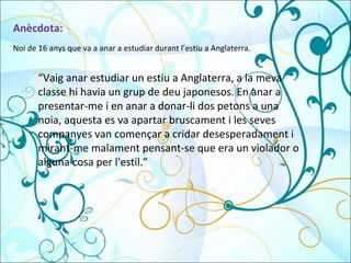 Anècdota: “ Vaig anar estudiar un estiu a Anglaterra, a la meva classe hi havia un grup de deu japonesos. En anar a presentar-me i en anar a donar-li dos petons a una noia, aquesta es va apartar bruscament i les seves companyes van començar a cridar desesperadament i mirant-me malament pensant-se que era un violador o alguna cosa per l'estil.” Noi de 16 anys que va a anar a estudiar durant l’estiu a Anglaterra. 
