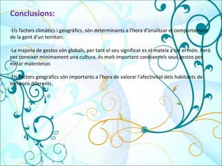 Conclusions: ·Els factors climàtics i geogràfics, són determinants a l'hora d'analitzar el comportament de la gent d'un territori. ·La majoria de gestos són globals, per tant el seu significat es el mateix a tot el món. Però per coneixer minimament una cultura, és molt important conèixer els seus gestos per evitar malentesos ·Els factors geogràfics són importants a l'hora de valorar l'afectivitat dels habitants de territoris diferents. 