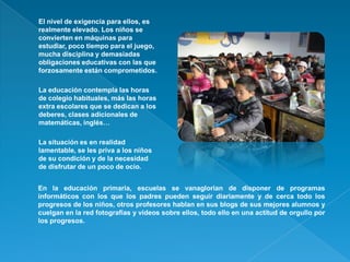 o   El nivel de exigencia para ellos, es
    realmente elevado. Los niños se
    convierten en máquinas para
    estudiar,...