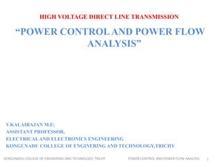 HIGH VOLTAGE DIRECT LINE TRANSMISSION
“POWER CONTROLAND POWER FLOW
ANALYSIS”
V.KALAIRAJAN M.E;
ASSISTANT PROFESSOR,
ELECTRICALAND ELECTRONICS ENGINEERING
KONGUNADU COLLEGE OF ENGINERING AND TECHNOLOGY,TRICHY
KONGUNADU COLLEGE OF ENGINERING AND TECHNOLOGY, TRICHY POWER CONTROL AND POWER FLOW ANALYSIS 1
 