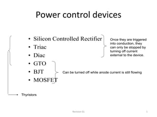 Power control devices

    •   Silicon Controlled Rectifier Once they are triggered
                                                 into conduction, they
    •   Triac                                    can only be stopped by
                                                 turning off current
    •   Diac                                     external to the device.

    •   GTO
    •   BJT        Can be turned off while anode current is still flowing

    •   MOSFET

Thyristors




                              Revision 01                               1
 