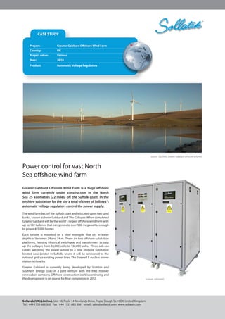 CASE STUDY
Greater Gabbard Offshore Wind Farm is a huge offshore
wind farm currently under construction in the North
Sea 25 kilometres (22 miles) off the Suffolk coast. In the
onshore substation for the site a total of three of Sollatek’s
automatic voltage regulators control the power supply.
The wind farm lies off the Suffolk coast and is located upon two sand
banks, known as Inner Gabbard and The Galloper. When completed
Greater Gabbard will be the world’s largest offshore wind farm with
up to 140 turbines that can generate over 500 megawatts, enough
to power 415,000 homes.
Each turbine is mounted on a steel monopile that sits in water
depths of between 24 and 34 m.  There are two offshore substation
platforms, housing electrical switchgear and transformers to step
up the voltages from 33,000 volts to 132,000 volts. Three sub-sea
cables will bring the power ashore to a new onshore substation
located near Leiston in Suffolk, where it will be connected to the
national grid via existing power lines. The Sizewell B nuclear power
station is close by.
Greater Gabbard is currently being developed by Scottish and
Southern Energy (SSE) in a joint venture with the RWE npower
renewables company. Offshore construction work is continuing and
the development is on course for final completion in 2012.
Sollatek (UK) Limited, Unit 10, Poyle 14 Newlands Drive, Poyle, Slough SL3 0DX. United Kingdom.
Tel : +44 1753 688 300 Fax : +44 1753 685 306 email : sales@sollatek.com www.sollatek.com
™CASE STUDY
Sollatek AVR3x600
Project:		 Greater Gabbard Offshore Wind Farm
Country:		 UK
Project value:	 Various
Year:		 2010
Product:		 Automatic Voltage Regulators
Source: SSE RWE, Greater Gabbard offshore turbines
Power control for vast North
Sea offshore wind farm
 