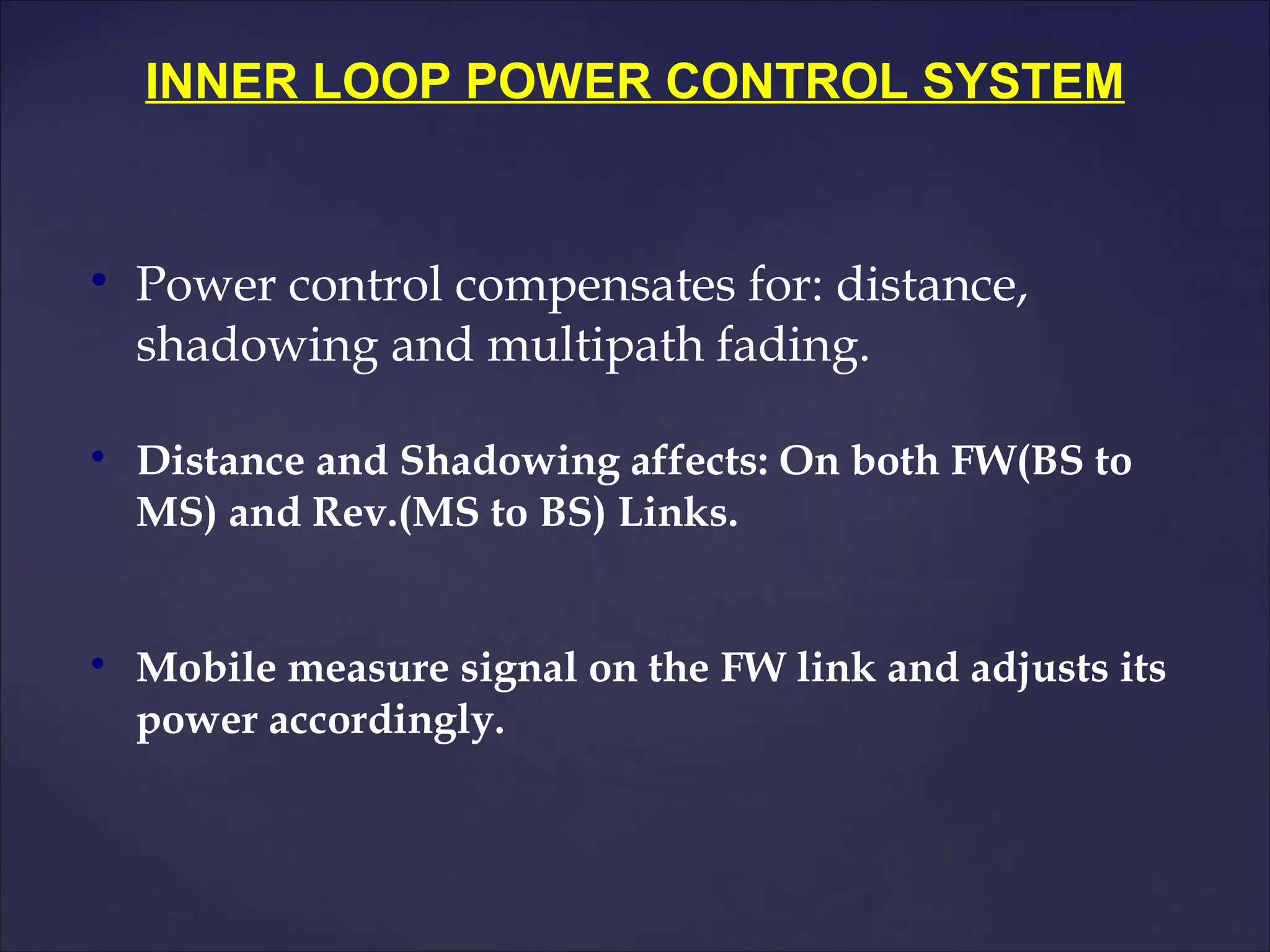 INNER LOOP POWER CONTROL SYSTEM



    Power control compensates for: distance,
    shadowing and multipath fading.


    Distance and Shadowing affects: On both FW(BS to
    MS) and Rev.(MS to BS) Links.



    Mobile measure signal on the FW link and adjusts its
    power accordingly.
 