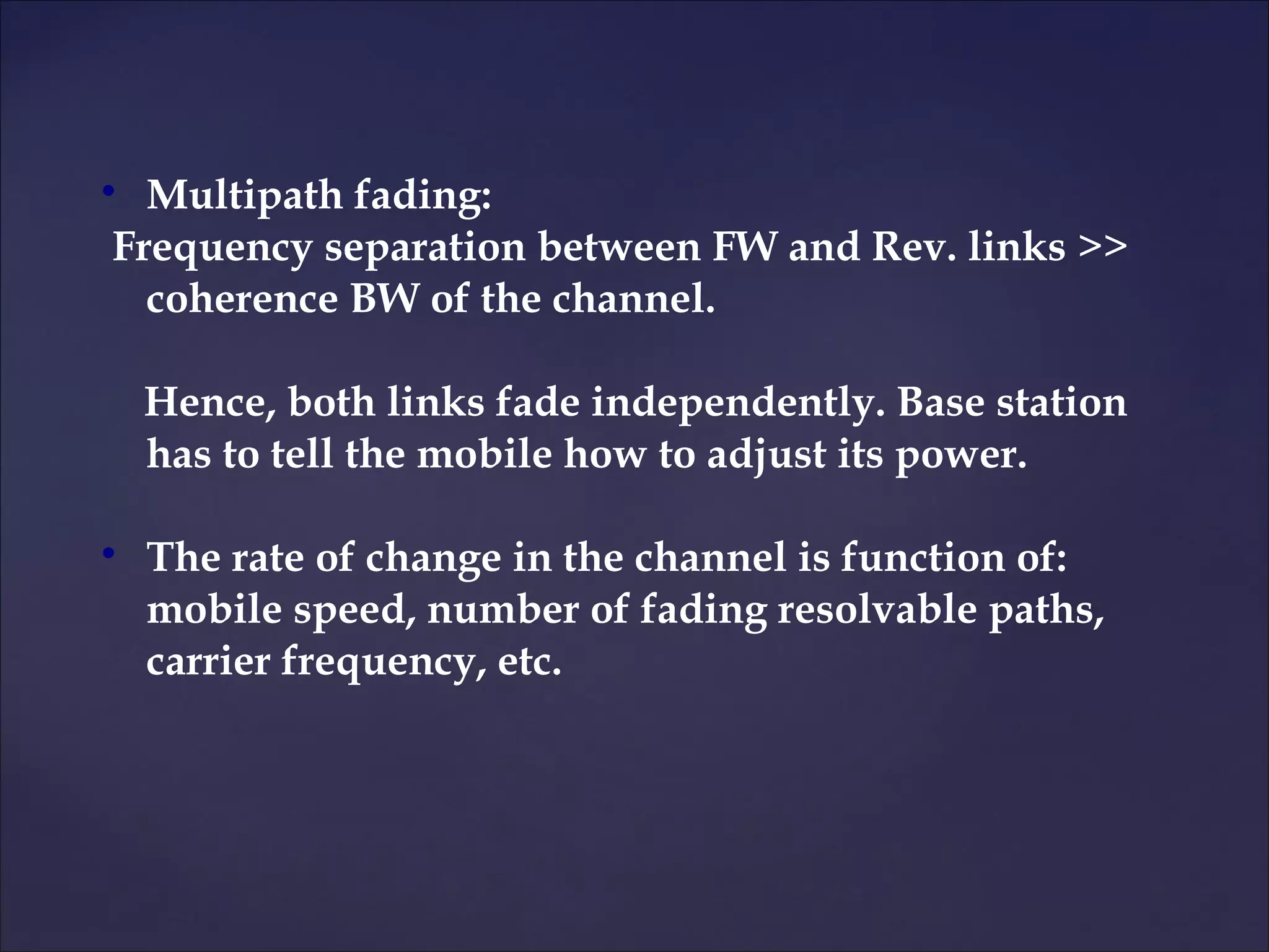 
  Multipath fading:
Frequency separation between FW and Rev. links >>
  coherence BW of the channel.

    Hence, both links fade independently. Base station
    has to tell the mobile how to adjust its power.


    The rate of change in the channel is function of:
    mobile speed, number of fading resolvable paths,
    carrier frequency, etc.
 