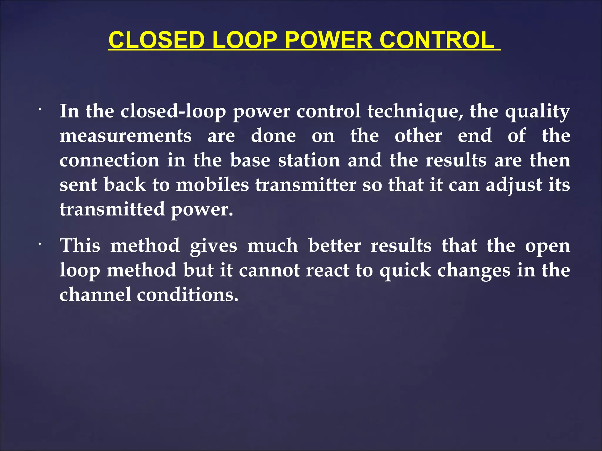 CLOSED LOOP POWER CONTROL

•
    In the closed-loop power control technique, the quality
    measurements are done on the other end of the
    connection in the base station and the results are then
    sent back to mobiles transmitter so that it can adjust its
    transmitted power.
•
    This method gives much better results that the open
    loop method but it cannot react to quick changes in the
    channel conditions.
 